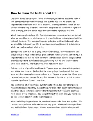Annie’s Tips Money Magnetism Autoresponder Service
How to learn the truth about life
Life is not always as we expect. There are many myths at time about the truth of
life. Sometimes we don’t have things turn out the way that we dream. It’s
important to understand what life is all about. We may learn this lesson on our
own or have the help of others. Sometimes people are not sure what is right and
what is wrong, but with a little help, they can find the right road to travel.
We all have questions about life. Sometimes we can be confused and not sure of
what we should do in certain instances. It is hard to figure out what we should be
doing all the time. We may need to do some looking until we find exactly what
we should be doing with our life. It may take some hardships at first, but after a
while, we can learn about what to do.
Some people think that life is going to hand them things. They may believe that
they deserve to have certain things given to them. When we want something, it is
important to know that we work hard for it so that we can achieve the goals that
are most important. It may take losing something that we love to understand
what life is all about. The truth about life is not always easy.
Gaining control of your life is achievable. You can learn about what is important
and follow your dreams. Realize that life is not going to hand you all that you
want and that you may have to work hard at it. You can improve your life on your
own and make things happen for you that you want. You are in control to make
important goals and dreams come true.
You can learn a lot about life just by listening to others. See how other people
make mistakes and how they change things for the better. Learn from others and
take their advice to help you achieve the things in life that you want. Learning
from others is very important. You can get things from them that you would not
be able to learn about in any book or magazine.
When bad things happen in our life, we don’t have to take them as tragedies. We
can use this experience and make it something great. We don’t have to get down
and feel bad about these things. We can use these times to learn a lesson and
 
