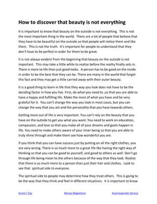 Annie’s Tips Money Magnetism Autoresponder Service
How to discover that beauty is not everything
It is important to know that beauty on the outside is not everything. This is not
the most important thing in the world. There are a lot of people that believe that
they have to be beautiful on the outside so that people will notice them and like
them. This is not the truth. It’s important for people to understand that they
don’t have to be perfect in order for them to be great.
It is not always evident from the beginning that beauty on the outside is not
important. This may take a little while to realize before the reality finally sets in.
There is more to life than just good looks. A person has to be good on the inside
in order to be the best that they can be. There are many in the world that forget
this fact and they may get a little carried away with their outer beauty.
It is a good thing to learn in life that they way you look does not have to be the
deciding factor in how you live. First, do what you need to ,so that you are able to
have a happy and fulfilling life. Make the most of what you have and be very
grateful for it. You can’t change the way you look in most cases, but you can
change the way that you act and the personality that you have towards others.
Getting more out of life is very important. You can’t rely on the beauty that you
have on the outside to get you what you want. You need to work on education,
compassion, and love so that you make all of your dreams and goals happen in
life. You need to make others aware of your inner being so that you are able to
truly shine through and make them see how wonderful you are.
If you think that you can have success just by putting on all the right clothes, you
are very wrong. There is so much more to a great life like having the right way of
thinking so that you can be good to yourself, and good to others as well. Don’t go
through life being mean to the others because of the way that they look. Realize
that there is so much more to a person than just their hair and clothes. Look to
see that spiritual side to everyone.
The spiritual side to people may determine how they treat others. This is going to
be the way that they think and feel in different situations. It is important to know
 