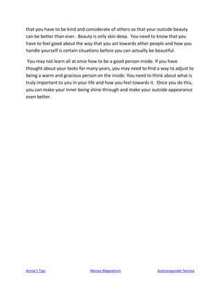 Annie’s Tips Money Magnetism Autoresponder Service
that you have to be kind and considerate of others so that your outside beauty
can be better than ever. Beauty is only skin deep. You need to know that you
have to feel good about the way that you act towards other people and how you
handle yourself is certain situations before you can actually be beautiful.
You may not learn all at once how to be a good person inside. If you have
thought about your looks for many years, you may need to find a way to adjust to
being a warm and gracious person on the inside. You need to think about what is
truly important to you in your life and how you feel towards it. Once you do this,
you can make your inner being shine through and make your outside appearance
even better.
 