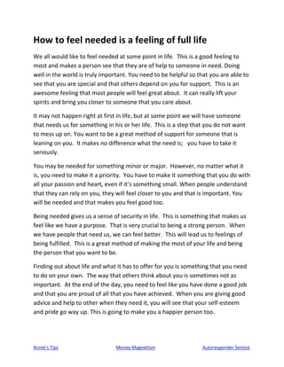 Annie’s Tips Money Magnetism Autoresponder Service
How to feel needed is a feeling of full life
We all would like to feel needed at some point in life. This is a good feeling to
most and makes a person see that they are of help to someone in need. Doing
well in the world is truly important. You need to be helpful so that you are able to
see that you are special and that others depend on you for support. This is an
awesome feeling that most people will feel great about. It can really lift your
spirits and bring you closer to someone that you care about.
It may not happen right at first in life, but at some point we will have someone
that needs us for something in his or her life. This is a step that you do not want
to mess up on. You want to be a great method of support for someone that is
leaning on you. It makes no difference what the need is; you have to take it
seriously.
You may be needed for something minor or major. However, no matter what it
is, you need to make it a priority. You have to make it something that you do with
all your passion and heart, even if it’s something small. When people understand
that they can rely on you, they will feel closer to you and that is important. You
will be needed and that makes you feel good too.
Being needed gives us a sense of security in life. This is something that makes us
feel like we have a purpose. That is very crucial to being a strong person. When
we have people that need us, we can feel better. This will lead us to feelings of
being fulfilled. This is a great method of making the most of your life and being
the person that you want to be.
Finding out about life and what it has to offer for you is something that you need
to do on your own. The way that others think about you is sometimes not as
important. At the end of the day, you need to feel like you have done a good job
and that you are proud of all that you have achieved. When you are giving good
advice and help to other when they need it, you will see that your self-esteem
and pride go way up. This is going to make you a happier person too.
 