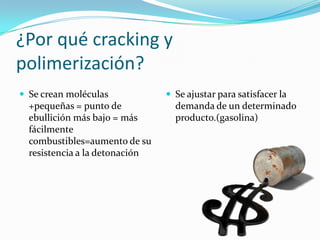 ¿Por qué cracking y
polimerización?
 Se crean moléculas             Se ajustar para satisfacer la
  +pequeñas = punto de            demanda de un determinado
  ebullición más bajo = más       producto.(gasolina)
  fácilmente
  combustibles=aumento de su
  resistencia a la detonación
 