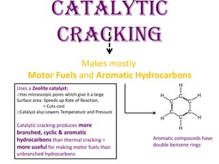 Catalytic
Cracking
Makes mostly
Motor Fuels and Aromatic Hydrocarbons
Aromatic compounds have
double benzene rings
Uses a Zeolite catalyst:
oHas microscopic pores which give it a large
Surface area: Speeds up Rate of Reaction,
= Cuts cost
oCatalyst also Lowers Temperature and Pressure
Catalytic cracking produces more
branched, cyclic & aromatic
hydrocarbons than thermal cracking =
more useful for making motor fuels than
unbranched hydrocarbons
 