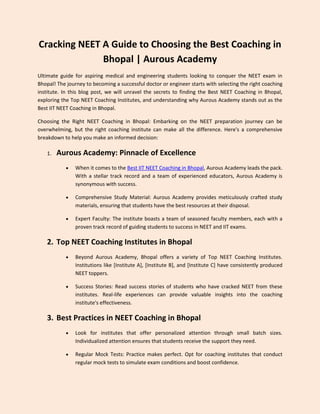 Cracking NEET A Guide to Choosing the Best Coaching in
Bhopal | Aurous Academy
Ultimate guide for aspiring medical and engineering students looking to conquer the NEET exam in
Bhopal! The journey to becoming a successful doctor or engineer starts with selecting the right coaching
institute. In this blog post, we will unravel the secrets to finding the Best NEET Coaching in Bhopal,
exploring the Top NEET Coaching Institutes, and understanding why Aurous Academy stands out as the
Best IIT NEET Coaching in Bhopal.
Choosing the Right NEET Coaching in Bhopal: Embarking on the NEET preparation journey can be
overwhelming, but the right coaching institute can make all the difference. Here's a comprehensive
breakdown to help you make an informed decision:
1. Aurous Academy: Pinnacle of Excellence
 When it comes to the Best IIT NEET Coaching in Bhopal, Aurous Academy leads the pack.
With a stellar track record and a team of experienced educators, Aurous Academy is
synonymous with success.
 Comprehensive Study Material: Aurous Academy provides meticulously crafted study
materials, ensuring that students have the best resources at their disposal.
 Expert Faculty: The institute boasts a team of seasoned faculty members, each with a
proven track record of guiding students to success in NEET and IIT exams.
2. Top NEET Coaching Institutes in Bhopal
 Beyond Aurous Academy, Bhopal offers a variety of Top NEET Coaching Institutes.
Institutions like [Institute A], [Institute B], and [Institute C] have consistently produced
NEET toppers.
 Success Stories: Read success stories of students who have cracked NEET from these
institutes. Real-life experiences can provide valuable insights into the coaching
institute's effectiveness.
3. Best Practices in NEET Coaching in Bhopal
 Look for institutes that offer personalized attention through small batch sizes.
Individualized attention ensures that students receive the support they need.
 Regular Mock Tests: Practice makes perfect. Opt for coaching institutes that conduct
regular mock tests to simulate exam conditions and boost confidence.
 