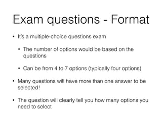 Exam questions - Format
• It’s a multiple-choice questions exam
• The number of options would be based on the
questions
• Can be from 4 to 7 options (typically four options)
• Many questions will have more than one answer to be
selected!
• The question will clearly tell you how many options you
need to select
 