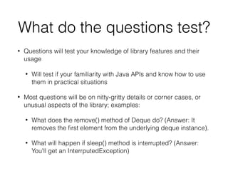 What do the questions test?
• Questions will test your knowledge of library features and their
usage
• Will test if your familiarity with Java APIs and know how to use
them in practical situations
• Most questions will be on nitty-gritty details or corner cases, or
unusual aspects of the library; examples:
• What does the remove() method of Deque do? (Answer: It
removes the ﬁrst element from the underlying deque instance).
• What will happen if sleep() method is interrupted? (Answer:
You'll get an InterrputedException)
 