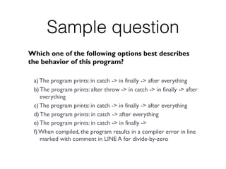 Sample question
Which one of the following options best describes
the behavior of this program?
a) The program prints: in catch -> in finally -> after everything
b) The program prints: after throw -> in catch -> in finally -> after
everything
c) The program prints: in catch -> in finally -> after everything
d) The program prints: in catch -> after everything
e) The program prints: in catch -> in finally ->
f) When compiled, the program results in a compiler error in line
marked with comment in LINE A for divide-by-zero
 