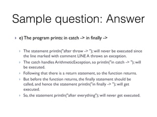 Sample question: Answer
}  e) The program prints: in catch -> in finally ->
 
}  The statement println("after throw -> "); will never be executed since
the line marked with comment LINE A throws an exception.
}  The catch handles ArithmeticException, so println("in catch -> "); will
be executed.
}  Following that there is a return statement, so the function returns.
}  But before the function returns, the finally statement should be
called, and hence the statement println("in finally -> "); will get
executed.
}  So, the statement println("after everything"); will never get executed.
 