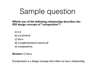 Sample question
Which one of the following relationship describes the
OO design concept of "composition"?
a) is-a
b) is-a-kind-of
c) has-a
d) is-implemented-in-terms-of
e) composed-as
Answer: c) has-a
Composition is a design concept that refers to has-a relationship.
 