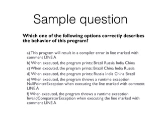 Sample question
Which one of the following options correctly describes
the behavior of this program?
a) This program will result in a compiler error in line marked with
comment LINE A
b) When executed, the program prints: Brazil Russia India China
c) When executed, the program prints: Brazil China India Russia
d) When executed, the program prints: Russia India China Brazil
e) When executed, the program throws a runtime exception
NullPointerException when executing the line marked with comment
LINE A
f) When executed, the program throws a runtime exception
InvalidComparatorException when executing the line marked with
comment LINE A
 