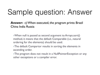 Sample question: Answer
Answer: c) When executed, the program prints: Brazil
China India Russia
 
} When null is passed as second argument to Arrays.sort()
method, it means that the default Comparable (i.e., natural
ordering for the elements) should be used.
} The default Compartor results in sorting the elements in
ascending order.
} The program does not result in a NullPointerException or any
other exceptions or a compiler error.
 