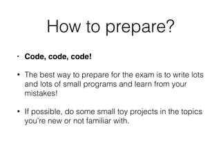 How to prepare?
• Code, code, code!
• The best way to prepare for the exam is to write lots
and lots of small programs and learn from your
mistakes!
• If possible, do some small toy projects in the topics
you’re new or not familiar with.
 