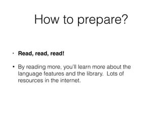 How to prepare?
• Read, read, read!
• By reading more, you’ll learn more about the
language features and the library. Lots of
resources in the internet.
 