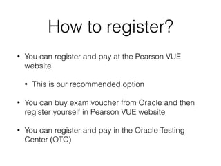 How to register?
• You can register and pay at the Pearson VUE
website
• This is our recommended option
• You can buy exam voucher from Oracle and then
register yourself in Pearson VUE website
• You can register and pay in the Oracle Testing
Center (OTC)
 