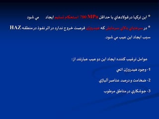 *
‫حداقل‬ ‫با‬ ‫فولدهاي‬‫در‬ ‫تركها‬ ‫اين‬
MPa
700
‫تسليم‬ ‫استحکام‬
‫شود‬ ‫مي‬ ‫ايجاد‬
*
‫در‬
‫ارمايش‬‫ا‬‫س‬ ‫االي‬‫ا‬‫ب‬ ‫ارعتهاي‬‫ا‬‫س‬
‫اه‬‫ا‬‫ك‬
‫ن‬‫ژ‬‫و‬‫ادر‬‫ا‬‫ي‬‫ه‬
‫اه‬‫ا‬‫ق‬‫منط‬‫در‬‫اوذ‬‫ا‬‫ف‬‫ن‬‫ار‬‫ا‬‫ث‬‫ا‬‫در‬‫د‬‫ر‬‫ادا‬‫ا‬‫ن‬ ‫ج‬‫و‬‫ار‬‫ا‬‫خ‬ ‫ات‬‫ا‬‫ص‬‫فر‬
HAZ
‫شود‬ ‫مي‬ ‫عيب‬ ‫اين‬ ‫ايجاد‬ ‫سبب‬
.
‫از‬ ‫تند‬‫ر‬‫عبا‬ ‫عيب‬‫دو‬‫اين‬ ‫ايجاد‬ ‫كننده‬ ‫ترغيب‬ ‫عوامل‬
:
1
-
‫ي‬ ‫ات‬ ‫ن‬‫ژ‬‫و‬‫هيدر‬‫وجود‬
2
-
‫ي‬‫آلياژ‬‫عناصر‬ ‫صد‬‫ر‬‫د‬‫و‬ ‫ضخامت‬
3
-
‫مرطوب‬ ‫مناطق‬‫در‬‫ي‬‫جوشكار‬
 