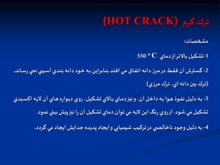 ‫ترك‬
‫گرم‬
(
HOT CRACK
)
‫مشخصات‬
:
1
-
‫دماي‬‫از‬‫بالتر‬ ‫تشكيل‬
o C
550
2
-
‫ن‬ ‫ي‬ ‫اي‬‫ا‬‫س‬‫آ‬ ‫ادي‬‫ا‬‫ن‬‫ب‬ ‫اه‬‫ا‬‫ن‬‫دا‬‫اود‬‫ا‬‫خ‬ ‫اه‬‫ا‬‫ب‬ ‫اابراين‬‫ا‬‫ن‬‫ب‬ ‫اد‬‫ا‬‫ت‬‫اف‬ ‫اي‬‫ا‬‫م‬ ‫ااق‬‫ا‬‫ف‬‫ات‬ ‫اه‬‫ا‬‫ن‬‫دا‬‫ز‬‫ار‬‫ا‬‫م‬‫در‬‫اط‬‫ا‬‫ق‬‫ف‬ ‫آن‬ ‫اترش‬‫ا‬‫س‬‫گ‬
‫ااند‬‫ا‬‫س‬‫ر‬‫اي‬‫ا‬
.
(
‫ي‬‫ز‬‫مر‬ ‫ترك‬ ،‫اي‬ ‫دانه‬‫بين‬ ‫ترك‬
)
3
-
‫اك‬ ‫اه‬‫ا‬‫ي‬‫ل‬ ‫آن‬ ‫ااي‬‫ا‬‫ه‬‫ه‬‫ر‬‫اوا‬‫ا‬‫ي‬‫د‬‫ي‬‫و‬‫ر‬،‫اكيل‬‫ا‬‫ش‬‫ت‬ ‫االي‬‫ا‬‫ب‬ ‫ااي‬‫ا‬‫م‬‫د‬‫از‬‫ا‬‫ي‬‫ن‬‫و‬،‫آن‬ ‫ال‬‫ا‬‫خ‬‫دا‬‫اه‬‫ا‬‫ب‬ ‫اوا‬‫ا‬‫ه‬‫اوذ‬‫ا‬‫ف‬‫ن‬ ‫ال‬‫ا‬‫ي‬‫دل‬‫اه‬‫ا‬‫ب‬
‫ايدي‬‫ا‬‫س‬
‫شود‬ ‫مي‬ ‫تشكيل‬
.
‫نم‬ ‫بيني‬ ‫پيش‬‫نيز‬ ‫ا‬‫ر‬‫آن‬ ‫تشكيل‬ ‫دماي‬‫توان‬ ‫مي‬ ‫ليه‬ ‫اين‬ ‫نگ‬‫ر‬‫ي‬‫و‬‫ر‬‫از‬
‫ود‬
.
4
-
‫گردد‬ ‫مي‬ ‫ايجاد‬ ‫جدايش‬ ‫پديده‬ ‫ايجاد‬‫و‬‫شيميايي‬ ‫تركيب‬‫در‬ ‫ي‬ ‫ناخالص‬ ‫وجود‬‫دليل‬ ‫به‬
.
 