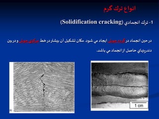 1
-
‫انجمادي‬ ‫ترك‬
(
Solidification cracking
)
‫در‬ ‫انجماد‬ ‫حين‬‫در‬
‫جوش‬ ‫گرده‬
‫شود‬ ‫مي‬ ‫ايجاد‬
.
‫خط‬‫در‬‫بيشتر‬ ‫آن‬ ‫تشكيل‬ ‫مكان‬
‫جوش‬ ‫ي‬‫مركز‬
‫و‬
‫بين‬‫در‬
‫باشد‬ ‫مي‬ ‫انجماد‬‫از‬ ‫حاصل‬ ‫يتهاي‬‫ر‬‫دند‬
.
‫انواع‬
‫ترك‬
‫گرم‬
 