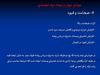 4
-
‫قيود‬‫و‬ ‫ضخامت‬
‫بال‬ ‫ضخامت‬‫اثرات‬
:
-
‫شدن‬‫سرد‬‫سرعت‬ ‫كاهش‬‫و‬‫ودي‬‫ر‬‫و‬‫ت‬‫ر‬‫حرا‬‫افزايش‬
-
‫يشه‬‫ر‬ ‫پاس‬‫در‬‫ويژه‬‫به‬ ‫پسماند‬‫تنشهاي‬‫افزايش‬
-
‫اتصال‬‫در‬ ‫قيود‬‫افزايش‬
‫قيد‬‫ايجاد‬ ‫دليل‬‫به‬ ،‫دوم‬‫طرف‬‫يشه‬‫ر‬‫پاس‬‫در‬‫ويژه‬‫به‬ ‫ند‬‫ر‬‫دا‬‫طرفه‬‫دو‬‫پخ‬ ‫كه‬ ‫پاسه‬ ‫چند‬‫جوشهاي‬‫در‬
‫براي‬ ‫مناسب‬‫شرايط‬‫كه‬ ‫شده‬‫ايجاد‬ ‫پسماند‬‫تنشهاي‬ ‫شدت‬‫به‬‫ادي‬‫ز‬‫آ‬ ‫جه‬‫ر‬‫د‬ ‫وكاهش‬ ‫ل‬‫او‬‫طرف‬‫در‬
‫كنند‬ ‫مي‬ ‫هم‬‫فرا‬ ‫ا‬‫ر‬‫ترك‬ ‫شد‬‫ر‬
.
‫انجمادي‬ ‫ترك‬ ‫ايجاد‬‫در‬‫موثر‬ ‫عوامل‬
 