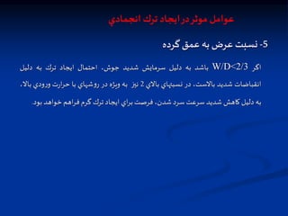 5
-
‫نسبت‬
‫عرض‬
‫به‬
‫عمق‬
‫گرده‬
‫اگر‬
W/D<2/3
‫باشد‬
‫به‬
‫دلیل‬
‫سرمايش‬
‫شديد‬
،‫جوش‬
‫احتمال‬
‫ايجاد‬
‫ترك‬
‫به‬
‫دليل‬
‫انقباضات‬
‫شديد‬
،‫باالست‬
‫در‬
‫نسبتهاي‬
‫باالي‬
2
‫نيز‬
‫به‬
‫ويژه‬
‫در‬
‫شهاي‬‫و‬‫ر‬
‫با‬
‫ت‬‫ر‬‫ا‬‫ر‬‫ح‬
‫ودي‬‫ر‬‫و‬
،‫باال‬
‫به‬
‫دليل‬
‫كاهش‬
‫شديد‬
‫سرعت‬
‫سرد‬
،‫شدن‬
‫فرصت‬
‫اي‬‫ر‬‫ب‬
‫ايجاد‬
‫ترك‬
‫گرم‬
‫اهم‬‫ر‬‫ف‬
‫خواهد‬
‫ب‬
‫ود‬
.
‫انجمادي‬ ‫ترك‬ ‫ايجاد‬‫در‬‫موثر‬ ‫عوامل‬
 