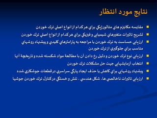 ‫انتظار‬ ‫د‬‫ر‬‫مو‬‫نتايج‬

‫دن‬‫ر‬‫خو‬‫ترك‬ ‫اصلي‬ ‫انواع‬‫از‬‫كدام‬‫هر‬‫براي‬ ‫يكي‬‫ژ‬‫ر‬‫متالو‬ ‫هاي‬‫مكانيزم‬‫مقايسه‬

‫تر‬ ‫اصلي‬ ‫انواع‬‫از‬ ‫كدام‬‫هر‬‫براي‬ ‫فيزيكي‬‫و‬‫شيميايي‬ ‫متغيرهاي‬‫تاثيرات‬‫تشريح‬
‫دن‬‫ر‬‫خو‬‫ك‬

‫ش‬‫و‬‫ر‬‫پيشنهاد‬‫و‬ ‫كليدي‬‫امترهاي‬‫ر‬‫پا‬ ‫به‬‫مراجعه‬ ‫با‬‫دن‬‫ر‬‫خو‬‫ترك‬ ‫به‬‫حساست‬ ‫يابي‬‫ز‬‫ار‬
‫هاي‬
‫دن‬‫ر‬‫خو‬‫ترك‬‫از‬‫ي‬‫جلوگير‬‫براي‬ ‫مناسب‬

‫يخچة‬‫ر‬‫تا‬‫و‬‫شده‬‫شكسته‬‫مواد‬ ‫مطالعة‬ ‫با‬ ‫آن‬ ‫دادن‬‫رخ‬ ‫دليل‬‫و‬‫دن‬‫ر‬‫خو‬‫ترك‬ ‫نوع‬ ‫يابي‬‫ز‬‫ار‬
‫آنها‬

‫دن‬‫ر‬‫خو‬‫ترك‬ ‫مشكالت‬‫حل‬‫جهت‬ ‫مايشهايي‬‫ز‬‫آ‬‫انتخاب‬

‫ي‬‫جوشكار‬ ‫قطعات‬‫در‬‫ي‬‫سراسر‬ ‫پارگي‬‫ايجاد‬ ‫حذف‬ ‫يا‬ ‫كاهش‬‫براي‬ ‫شهايي‬‫و‬‫ر‬‫پيشنهاد‬
‫شده‬

‫خو‬‫ترك‬ ‫ل‬‫كنتر‬‫در‬‫خستگي‬‫و‬‫تنش‬ ،‫ي‬ ‫هندس‬‫شكل‬ ،‫ها‬‫ي‬ ‫ناخالص‬‫تاثيرات‬ ‫يابي‬‫ز‬‫ار‬
‫جوشها‬‫دن‬‫ر‬
 