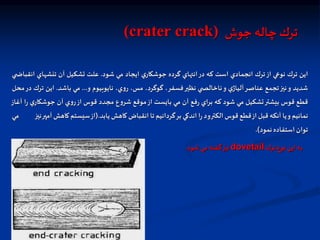 ‫جوش‬ ‫چاله‬ ‫ترك‬
(crater crack)
‫اين‬
‫ترك‬
‫نواي‬
‫از‬
‫ترك‬
‫انجمادي‬
‫است‬
‫كه‬
‫در‬
‫انتهاي‬
‫گرده‬
‫ي‬‫جوشكار‬
‫ايجاد‬
‫مي‬
‫شود‬
.
‫علت‬
‫تشكيل‬
‫آن‬
‫تنشهاي‬
‫ان‬
‫ي‬ ‫قباض‬
‫شديد‬
‫و‬
‫نيز‬
‫تجمع‬
‫عناصر‬
‫ي‬‫آلياژ‬
‫و‬
‫ي‬ ‫ناخالص‬
‫نظير‬
،‫فسفر‬
،‫گوگرد‬
،‫مس‬
،‫ي‬‫و‬‫ر‬
‫نايوبيوم‬
‫و‬
...
‫مي‬
‫باشد‬
.
‫اين‬
‫ت‬
‫رك‬
‫در‬
‫محل‬
‫قطع‬
‫قوس‬
‫بيشتر‬
‫تشكيل‬
‫مي‬
‫شود‬
‫كه‬
‫براي‬
‫فع‬‫ر‬
‫آن‬
‫مي‬
‫بايست‬
‫از‬
‫موقع‬
‫ع‬‫و‬‫شر‬
‫مجدد‬
‫قوس‬
‫از‬
‫ي‬‫و‬‫ر‬
‫آن‬
‫ي‬‫جوشكار‬
‫ا‬‫ر‬
‫آغاز‬
‫نمائيم‬
‫و‬
‫يا‬
‫آنكه‬
‫قبل‬
‫از‬
‫قطع‬
‫قوس‬
‫الكترود‬
‫ا‬‫ر‬
‫اندكي‬
‫بر‬
‫گردانيم‬
‫تا‬
‫انقباض‬
‫كاهش‬
‫يابد‬
.
(
‫از‬
‫سيستم‬
‫كاهش‬
‫آمپر‬
‫نيز‬
‫مي‬
‫توان‬
‫استفاده‬
‫نمود‬
)
.
‫ترك‬‫نوع‬ ‫اين‬‫به‬
dovetail
‫شود‬ ‫مي‬ ‫گفته‬‫نيز‬
.
 