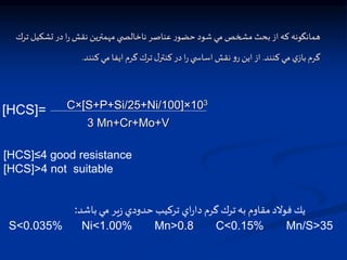 ‫همانگونه‬
‫كه‬
‫از‬
‫بحث‬
‫مشخص‬
‫مي‬
‫شود‬
‫ر‬‫حضو‬
‫عناصر‬
‫ي‬ ‫ناخالت‬
‫مهمنرين‬
‫نقش‬
‫ا‬‫ر‬
‫در‬
‫تشك‬
‫يل‬
‫ترك‬
‫گرم‬
‫ي‬‫باز‬
‫مي‬
‫كنند‬
.
‫از‬
‫اين‬
‫و‬‫ر‬
‫نقش‬
‫ي‬ ‫اساس‬
‫ا‬‫ر‬
‫در‬
‫ل‬‫كننر‬
‫ترك‬
‫گرم‬
‫ايفا‬
‫مي‬
‫کنند‬
.
C×[S+P+Si/25+Ni/100]×103
3 Mn+Cr+Mo+V
[HCS]=
[HCS]≤4 good resistance
[HCS]>4 not suitable
‫باشد‬ ‫مي‬ ‫ير‬‫ز‬ ‫حدودي‬ ‫تركيب‬ ‫اي‬‫ر‬‫دا‬ ‫گرم‬ ‫ترك‬ ‫به‬ ‫مقاوم‬‫فوالد‬ ‫يك‬
:
S<0.035% Ni<1.00% Mn>0.8 C<0.15% Mn/S>35
 