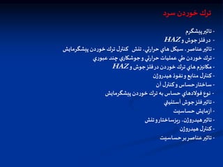 -
‫تاثير‬
‫پيشگرم‬
-
‫در‬
‫فلز‬
‫جوش‬
‫و‬
HAZ
-
‫تنش‬،‫تي‬‫ر‬‫حرا‬ ‫هاي‬‫سيكل‬ ،‫عناصر‬‫تاثير‬
‫پيشگرمايش‬ ‫دن‬‫ر‬‫خو‬‫ترك‬ ‫ل‬‫كنتر‬
-
‫ي‬‫ر‬‫عبو‬ ‫چند‬‫ي‬‫جوشكار‬‫و‬‫تي‬‫ر‬‫حرا‬‫عمليات‬ ‫طي‬‫دن‬‫ر‬‫خو‬‫ترك‬
-
‫مكانيزم‬
‫هاي‬
‫ترك‬
‫دن‬‫ر‬‫خو‬
‫در‬
‫فلز‬
‫جوش‬
‫و‬
HAZ
-
‫ل‬‫کنتر‬
‫منابع‬
‫و‬
‫نفوذ‬
‫ن‬‫ژ‬‫و‬‫هيدر‬
-
‫ساختار‬
‫حساس‬
‫و‬
‫ل‬‫كنتر‬
‫آن‬
-
‫پيشگرمايش‬‫دن‬‫ر‬‫خو‬‫ترك‬ ‫به‬‫حساس‬ ‫فولدهاي‬ ‫نوع‬
-
‫آستنيتي‬‫جوش‬‫فلز‬‫تاثير‬
-
‫حساسيت‬ ‫مايش‬‫ز‬‫آ‬
-
‫تنش‬‫و‬‫يزساختار‬‫ر‬ ،‫ن‬‫ژ‬‫و‬‫هيدر‬‫تاثير‬
-
‫ن‬‫ژ‬‫و‬‫هيدر‬ ‫ل‬‫كنتر‬
-
‫حساسيت‬‫بر‬‫عناصر‬‫تاثير‬
‫سرد‬‫دن‬‫ر‬‫خو‬ ‫ترك‬
 