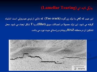 ‫اي‬ ‫ليه‬ ‫پارگي‬
(Lamellar Tearing)
‫اين‬
‫عيب‬
‫كه‬
‫گاهي‬
‫با‬
‫ترك‬
‫ير‬‫ز‬
‫گرده‬
(Toe crack)
‫كه‬
‫ي‬ ‫ناش‬
‫از‬
‫تردي‬
‫ني‬‫ژ‬‫و‬‫هيدر‬
‫است‬
‫اشتباه‬
‫گرفته‬
‫مي‬
‫شود‬
.
‫اين‬
‫ترك‬
‫معمول‬
‫در‬
‫اتصالت‬
‫ي‬‫سپر‬
(fillet)
‫و‬
‫يا‬
T
‫شكل‬
‫ايجاد‬
‫مي‬
‫شود‬
.
‫محل‬
‫تشكيل‬
‫آن‬
‫در‬
‫منطقه‬
HAZ
‫و‬
‫بيشتر‬
‫در‬
‫استاي‬‫ر‬
‫جهت‬
‫د‬‫ر‬‫نو‬
‫مي‬
‫باشد‬
.
 