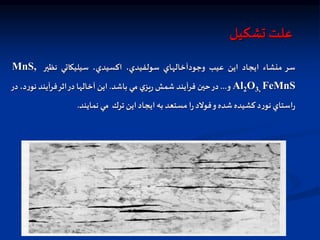 ‫علت‬
‫تشكيل‬
‫سر‬
‫منشاء‬
‫ايجاد‬
‫اين‬
‫عيب‬
‫وجودآخالهاي‬
،‫سولفيدي‬
،‫اكسيدي‬
‫سيليكاتي‬
‫نظير‬
MnS,
Al2O3, FeMnS
‫و‬
...
‫در‬
‫حين‬
‫فرآيند‬
‫شمش‬
‫ي‬‫يز‬‫ر‬
‫مي‬
‫باشد‬
.
‫اين‬
‫آخالها‬
‫در‬
‫اثر‬
‫آيند‬‫ر‬‫ف‬
‫ر‬‫نو‬
،‫د‬
‫در‬
‫استاي‬‫ر‬
‫د‬‫ر‬‫نو‬
‫كشيده‬
‫شده‬
‫و‬
‫فولد‬
‫ا‬‫ر‬
‫مستعد‬
‫به‬
‫ايجاد‬
‫اين‬
‫ترك‬
‫مي‬
‫نمايند‬
.
 