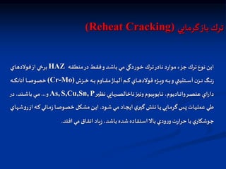 ‫گرمايي‬‫باز‬ ‫ترك‬
(Reheat Cracking)
‫اه‬‫ق‬‫منط‬‫در‬‫اط‬‫ق‬‫ف‬‫و‬‫اد‬‫ش‬‫با‬ ‫اي‬‫م‬ ‫دگي‬‫ر‬‫او‬‫خ‬ ‫ارك‬‫ت‬‫اادر‬‫ن‬ ‫د‬‫ر‬‫موا‬ ‫جزء‬ ‫ترك‬ ‫نوع‬ ‫اين‬
HAZ
‫ااي‬‫ه‬‫فولد‬‫از‬ ‫اي‬‫خ‬‫بر‬
‫ازش‬‫ا‬‫ا‬‫ا‬‫خ‬ ‫اه‬‫ا‬‫ا‬‫ا‬‫ب‬ ‫ااوم‬‫ا‬‫ا‬‫ا‬‫ق‬‫م‬‫ااژ‬‫ا‬‫ا‬‫ا‬‫ي‬‫آل‬ ‫ام‬‫ا‬‫ا‬‫ا‬‫ك‬ ‫ااي‬‫ا‬‫ا‬‫ا‬‫ه‬‫فولد‬ ‫اژه‬‫ا‬‫ا‬‫ا‬‫ي‬‫و‬‫اه‬‫ا‬‫ا‬‫ا‬‫ب‬‫و‬‫اتنيتي‬‫ا‬‫ا‬‫ا‬‫س‬‫آ‬ ‫ن‬‫از‬‫ا‬‫ا‬‫ا‬‫ن‬ ‫اگ‬‫ا‬‫ا‬‫ا‬‫ن‬‫ز‬
(Cr-Mo)
‫اه‬‫ا‬‫ا‬‫ا‬‫ك‬‫آنان‬ ‫اا‬‫ا‬‫ا‬‫ا‬‫ص‬‫خصو‬
‫ار‬‫ا‬‫ا‬‫ي‬‫نظ‬ ‫هايي‬ ‫ا‬‫ا‬‫ا‬‫ص‬‫ناخال‬‫از‬‫ا‬‫ا‬‫ي‬‫ون‬‫اايوبيوم‬‫ا‬‫ا‬‫ن‬ ،‫ااديوم‬‫ا‬‫ا‬‫ن‬‫وا‬‫ار‬‫ا‬‫ا‬‫ص‬‫عن‬ ‫اي‬‫ر‬‫دا‬
P
S,Cu,Sn,
As,
‫و‬
...
‫در‬ ،‫اند‬‫ا‬‫ا‬‫ش‬‫با‬ ‫اي‬‫ا‬‫ا‬‫م‬
‫اود‬‫ا‬‫ش‬‫اي‬‫ا‬‫م‬ ‫ااد‬‫ا‬‫ج‬‫اي‬ ‫ي‬‫ار‬‫ا‬‫ي‬‫گ‬ ‫انش‬‫ا‬‫ت‬ ‫اا‬‫ا‬‫ي‬ ‫اايي‬‫ا‬‫م‬‫گر‬ ‫اس‬‫ا‬‫پ‬ ‫اات‬‫ا‬‫ي‬‫عمل‬ ‫اي‬‫ا‬‫ط‬
.
‫ر‬‫از‬ ‫اه‬‫ا‬‫ك‬ ‫ااني‬‫ا‬‫م‬‫ز‬‫اا‬‫ا‬‫ص‬‫خصو‬ ‫اكل‬‫ا‬‫ش‬‫م‬ ‫ان‬‫ا‬‫ي‬‫ا‬
‫اهاي‬‫ا‬‫ش‬‫و‬
‫افتد‬ ‫مي‬ ‫اتفاق‬ ‫ياد‬‫ز‬ ،‫باشد‬ ‫شده‬‫استفاده‬‫بال‬ ‫ودي‬‫ر‬‫و‬‫ت‬‫ر‬‫حرا‬ ‫با‬ ‫ي‬‫جوشكار‬
.
 