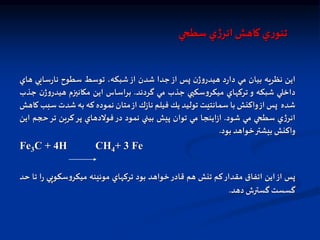‫سطحي‬ ‫ي‬‫ژ‬‫انر‬‫كاهش‬ ‫ي‬‫ر‬‫تئو‬
‫اين‬
‫نظريه‬
‫بيان‬
‫مي‬
‫د‬‫ر‬‫دا‬
‫ن‬‫ژ‬‫و‬‫هيدر‬
‫پس‬
‫از‬
‫جدا‬
‫شدن‬
‫از‬
،‫شبكه‬
‫توسط‬
‫سطوح‬
‫سايي‬‫ر‬‫نا‬
‫هاي‬
‫داخلي‬
‫شبكه‬
‫و‬
‫تركهاي‬
‫سكپي‬‫و‬‫ميكر‬
‫جذب‬
‫مي‬
‫گردند‬
.
‫براساس‬
‫اين‬
‫مكانيزم‬
‫ژ‬‫و‬‫هيدر‬
‫ن‬
‫جذب‬
‫شده‬
‫پس‬
‫از‬
‫واكنش‬
‫با‬
‫سمانتيت‬
‫توليد‬
‫يل‬
‫فيلم‬
‫ك‬‫ز‬‫نا‬
‫از‬
‫متان‬
‫نموده‬
‫كه‬
‫به‬
‫شدت‬
‫سبب‬
‫كاهش‬
‫ي‬‫ژ‬‫انر‬
‫سطحي‬
‫مي‬
‫شود‬
.
‫اينجا‬‫ز‬‫ا‬
‫مي‬
‫توان‬
‫پيش‬
‫بيني‬
‫نمود‬
‫در‬
‫فولدهاي‬
‫پر‬
‫كربن‬
‫تر‬
‫ت‬
‫وم‬
‫اين‬
‫واكنش‬
‫بيشتر‬
‫خواهد‬
‫بود‬
.
Fe3C + 4H CH4+ 3 Fe
‫پس‬
‫از‬
‫اين‬
‫اتفاق‬
‫مقدار‬
‫كم‬
‫تنش‬
‫هم‬
‫قادر‬
‫خواهد‬
‫بود‬
‫تركهاي‬
‫موئينه‬
‫سكوپي‬‫و‬‫ميكر‬
‫ا‬‫ر‬
‫تا‬
‫حد‬
‫گسست‬
‫گسترش‬
‫دهد‬
.
 
