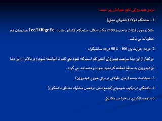 ‫است‬‫ير‬‫ز‬‫عوامل‬ ‫تابع‬ ‫ني‬‫ژ‬‫و‬‫هيدر‬‫تردي‬
:
1
-
‫فولد‬ ‫استحكام‬
(
‫عملي‬ ‫تنشهاي‬
)
‫حدود‬ ‫با‬ ‫فلزات‬ ‫د‬‫ر‬‫مو‬‫در‬‫ال‬ ‫م‬
2100
‫ادار‬‫ق‬‫م‬ ‫ی‬ ‫ا‬‫ش‬‫کش‬ ‫اتحکام‬‫س‬‫ا‬ ‫پاسكال‬ ‫مگا‬
1cc/100grFe
‫ام‬‫ه‬ ‫ن‬‫ژ‬‫و‬‫ادر‬‫ي‬‫ه‬
‫باشد‬ ‫مي‬ ‫خطرناك‬
.
2
-
‫بين‬ ‫ت‬‫ر‬‫حرا‬ ‫جه‬‫ر‬‫د‬
100
-
‫تا‬
90
‫سانتيگراد‬ ‫جه‬‫ر‬‫د‬
‫اال‬‫ب‬‫در‬‫و‬ ‫شود‬ ‫انباشته‬ ‫تا‬ ‫كند‬ ‫ي‬ ‫ن‬ ‫نفوذ‬ ‫كه‬ ‫است‬ ‫كم‬‫آنقدر‬ ‫ن‬‫ژ‬‫و‬‫هيدر‬ ‫سرعت‬ ‫دما‬ ‫اين‬‫از‬‫كمتر‬‫در‬
‫اا‬‫م‬‫د‬ ‫ان‬‫ي‬‫ا‬‫از‬‫تر‬
‫گردد‬ ‫مي‬ ‫متصاعد‬‫و‬ ‫نموده‬ ‫نفوذ‬‫كار‬ ‫قطعه‬ ‫سطح‬ ‫به‬ ‫ن‬‫ژ‬‫و‬‫هيدر‬‫نيز‬
.
3
-
‫جسم‬ ‫ضخامت‬
(
‫ن‬‫ژ‬‫و‬‫هيدر‬ ‫ج‬‫و‬‫خر‬ ‫براي‬‫تر‬ ‫طولني‬ ‫مان‬‫ز‬
)
4
-
‫شيميايي‬ ‫تركيب‬‫در‬ ‫ناهمگني‬
(
‫ن‬‫ناهمگو‬ ‫مناطق‬ ‫مشترك‬ ‫فصل‬‫در‬ ‫تنش‬ ‫تجمع‬
)
5
-
‫مكانيكي‬ ‫خواص‬‫در‬ ‫ناهمسانگردي‬
 