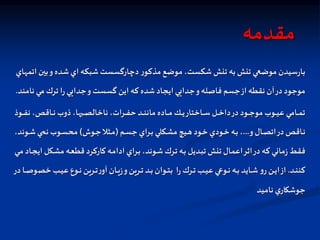 ‫مقدمه‬
‫اتمهاي‬‫بين‬‫و‬‫شده‬‫اي‬ ‫شبكه‬‫دچارگسست‬ ‫ر‬‫مذكو‬ ‫موضع‬ ،‫شكست‬‫تنش‬ ‫به‬ ‫تنش‬ ‫موضعي‬ ‫سيدن‬‫ر‬‫با‬
‫نامند‬ ‫مي‬‫ترك‬ ‫ا‬‫ر‬‫جدايي‬‫و‬ ‫گسست‬ ‫اين‬ ‫كه‬ ‫شده‬‫ايجاد‬ ‫جدايي‬‫و‬‫فاصله‬ ‫جسم‬‫از‬ ‫نقطه‬ ‫آن‬‫در‬‫موجود‬
.
‫اوذ‬‫ا‬‫ا‬‫ا‬‫ف‬‫ن‬ ،‫ااقص‬‫ا‬‫ا‬‫ا‬‫ن‬ ‫ذوب‬،‫ها‬ ‫ا‬‫ا‬‫ا‬‫ا‬‫ص‬‫ناخال‬ ،‫ارات‬‫ا‬‫ا‬‫ا‬‫ف‬‫ح‬ ‫اد‬‫ا‬‫ا‬‫ا‬‫ن‬‫مان‬ ‫ااده‬‫ا‬‫ا‬‫ا‬‫م‬ ‫ال‬‫ا‬‫ا‬‫ا‬‫ي‬‫ااختار‬‫ا‬‫ا‬‫ا‬‫س‬ ‫ال‬‫ا‬‫ا‬‫ا‬‫خ‬‫دا‬‫در‬ ‫اود‬‫ا‬‫ا‬‫ا‬‫ج‬‫مو‬ ‫اوب‬‫ا‬‫ا‬‫ا‬‫ي‬‫ع‬ ‫اامي‬‫ا‬‫ا‬‫ا‬‫م‬‫ت‬
‫و‬‫اال‬‫ا‬‫ص‬‫ات‬‫در‬ ‫ااقص‬‫ا‬‫ن‬
...
‫ام‬‫ا‬‫س‬‫ج‬ ‫اراي‬‫ا‬‫ب‬ ‫اكلي‬‫ا‬‫ش‬‫م‬ ‫ايب‬‫ا‬‫ه‬ ‫اود‬‫ا‬‫خ‬ ‫اودي‬‫ا‬‫خ‬ ‫اه‬‫ا‬‫ب‬ ،
(
‫اوش‬‫ا‬‫ج‬‫ال‬ ‫ا‬‫ا‬‫م‬
)
‫اون‬‫ا‬‫ش‬ ‫اي‬‫ا‬ ‫ن‬ ‫اوب‬‫ا‬‫س‬‫مح‬
،‫د‬
‫اك‬‫ش‬‫م‬ ‫اه‬‫ع‬‫قط‬ ‫ااركرد‬‫ك‬‫اه‬‫م‬‫ادا‬ ‫اراي‬‫ب‬ ،‫اوند‬‫ش‬‫ارك‬‫ت‬ ‫اه‬‫ب‬ ‫اديل‬‫ب‬‫ت‬ ‫تنش‬ ‫اعمال‬‫اثر‬‫در‬‫كه‬ ‫ماني‬‫ز‬ ‫فقط‬
‫اي‬‫م‬ ‫ااد‬‫ج‬‫اي‬ ‫ل‬
‫اد‬‫ا‬‫ا‬‫ن‬‫كن‬
.
‫خص‬ ‫اب‬‫ا‬‫ا‬‫ي‬‫ع‬ ‫اوع‬‫ا‬‫ا‬‫ن‬ ‫ارين‬‫ا‬‫ا‬‫ت‬‫ر‬‫آو‬ ‫اان‬‫ا‬‫ا‬‫ي‬‫ز‬‫و‬‫ارين‬‫ا‬‫ا‬‫ت‬ ‫اد‬‫ا‬‫ا‬‫ب‬ ‫اوان‬‫ا‬‫ا‬‫ت‬‫ب‬ ‫ا‬‫ر‬‫ارك‬‫ا‬‫ا‬‫ت‬ ‫اب‬‫ا‬‫ا‬‫ي‬‫ع‬ ‫اواي‬‫ا‬‫ا‬‫ن‬ ‫اه‬‫ا‬‫ا‬‫ب‬ ‫اايد‬‫ا‬‫ا‬‫ش‬‫و‬‫ر‬‫ان‬‫ا‬‫ا‬‫ي‬‫ا‬‫از‬
‫در‬ ‫اا‬‫ا‬‫ا‬‫ص‬‫و‬
‫ناميد‬ ‫ي‬‫جوشكار‬
 