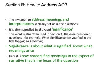 Section B: How to Address AO3
• The invitation to address meanings and
interpretations is clearly set up in the questions
• It is often signalled by the word ‘significance’
• This word is also often used in Section A, the even numbered
questions (for example: What significance can you find in the
title Digging to America?)
• Significance is about what is signified, about what
meanings arise
• Here it is how readers find meanings in the aspect of
narrative that is the focus of the question
 