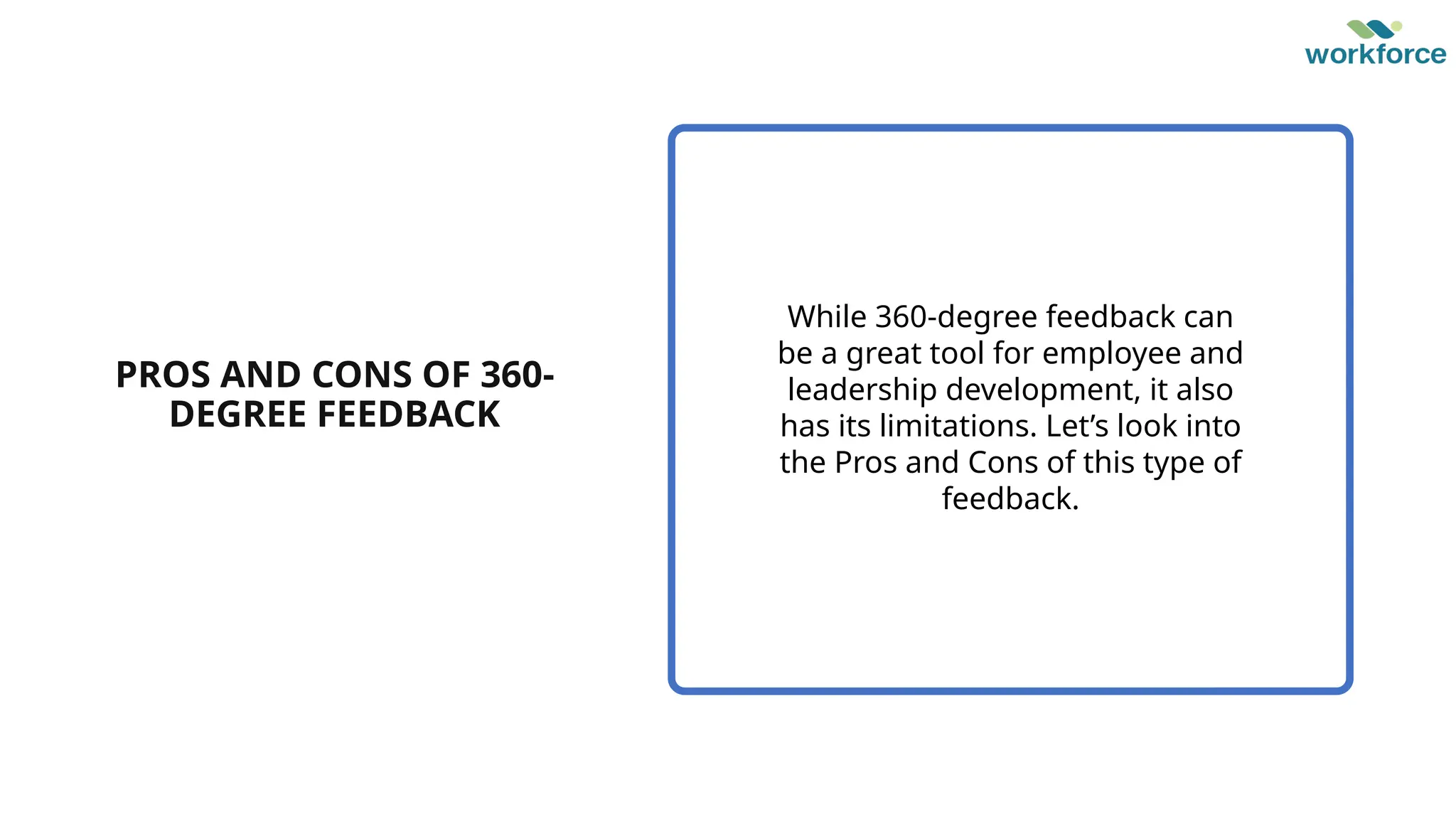 PROS AND CONS OF 360-
DEGREE FEEDBACK
While 360-degree feedback can
be a great tool for employee and
leadership development, it also
has its limitations. Let’s look into
the Pros and Cons of this type of
feedback.
 