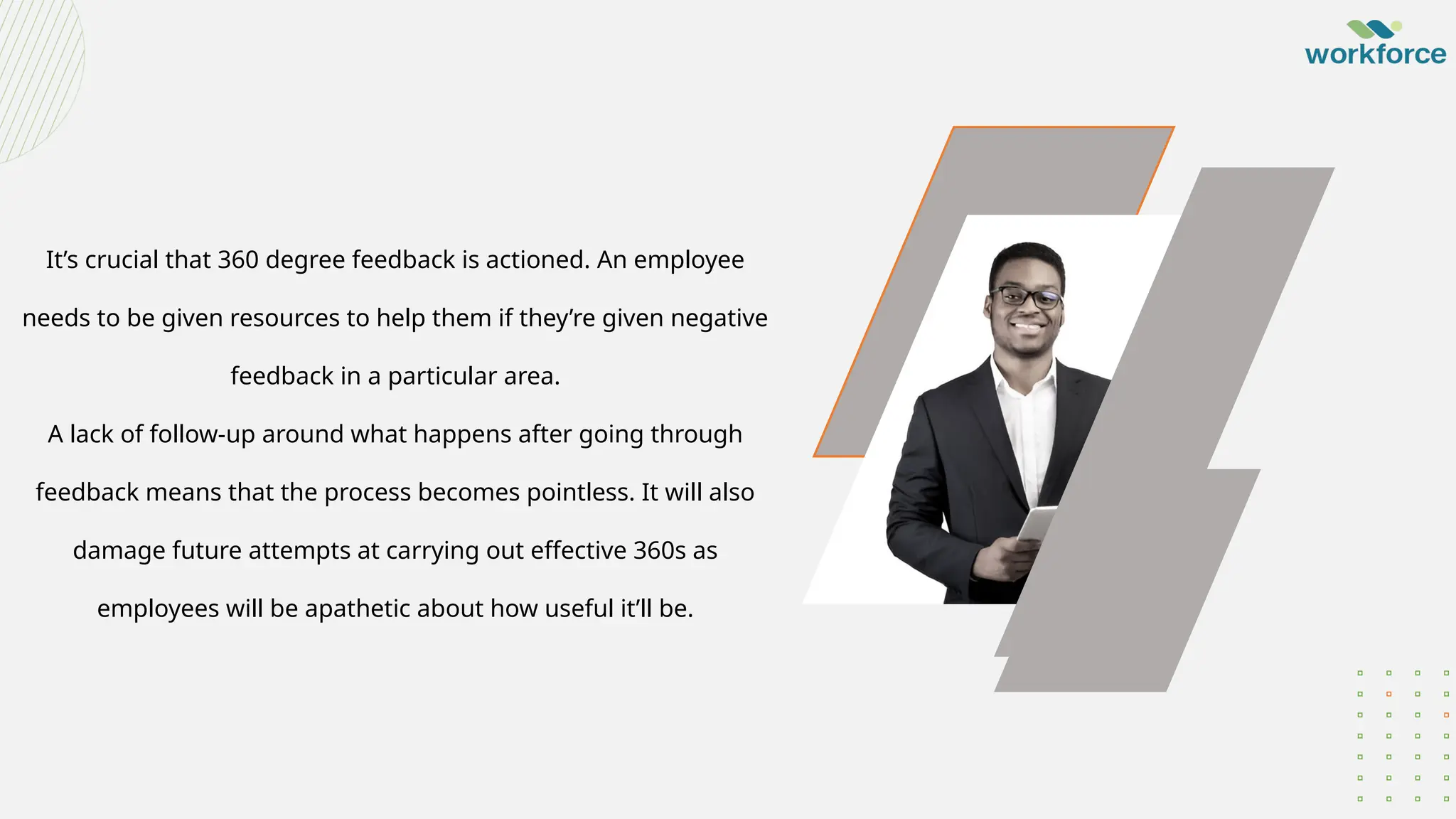 It’s crucial that 360 degree feedback is actioned. An employee
needs to be given resources to help them if they’re given negative
feedback in a particular area.
A lack of follow-up around what happens after going through
feedback means that the process becomes pointless. It will also
damage future attempts at carrying out effective 360s as
employees will be apathetic about how useful it’ll be.
 