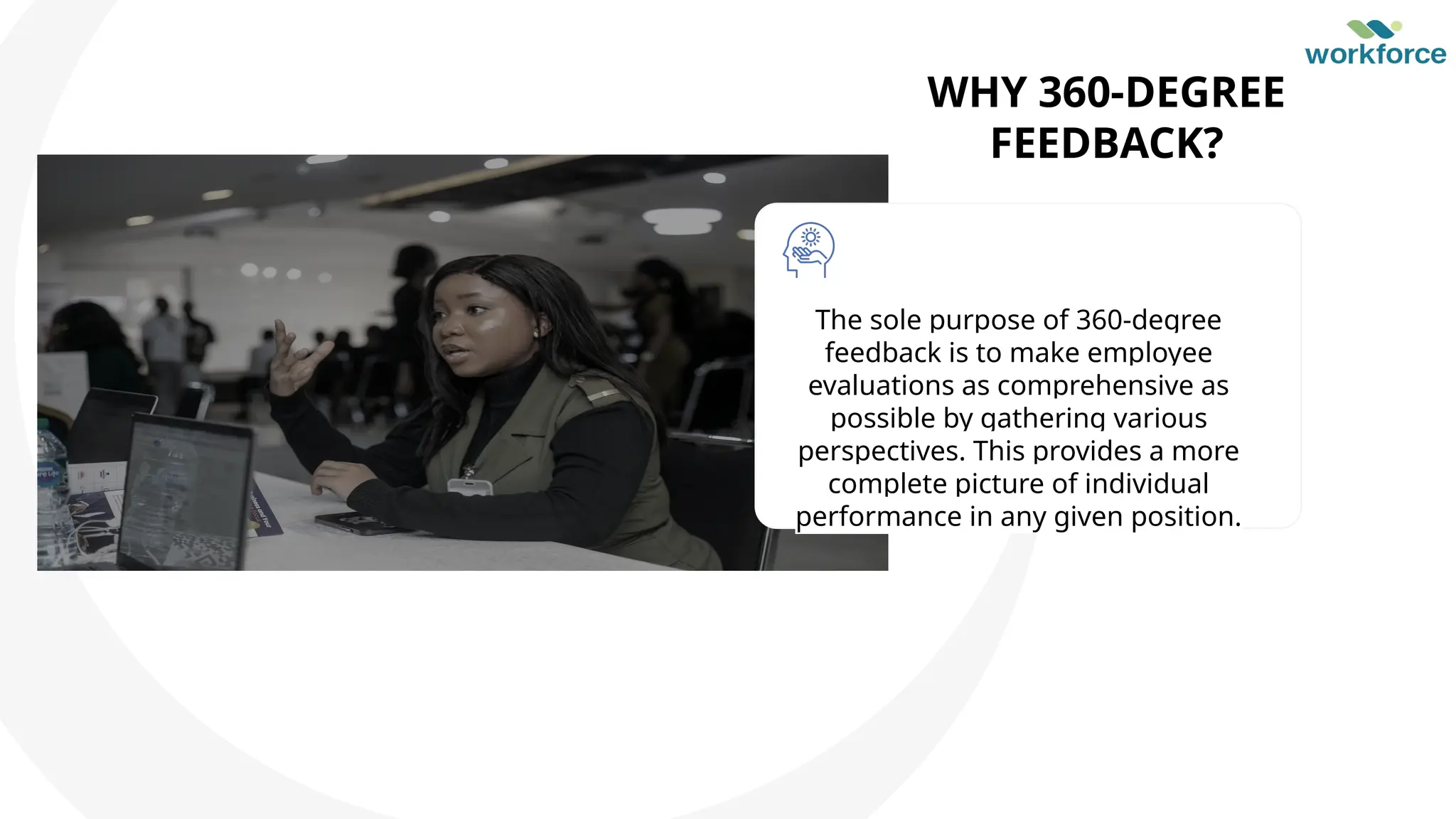 WHY 360-DEGREE
FEEDBACK?
The sole purpose of 360-degree
feedback is to make employee
evaluations as comprehensive as
possible by gathering various
perspectives. This provides a more
complete picture of individual
performance in any given position.
 