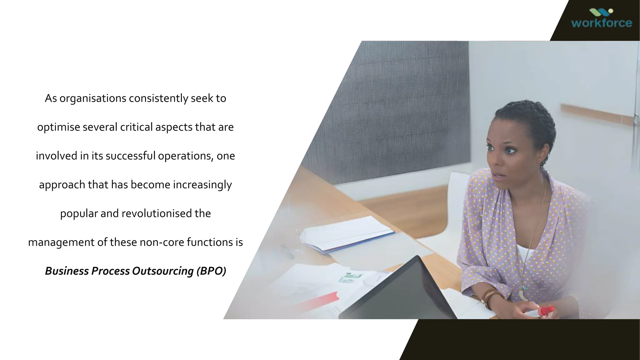 As organisations consistently seek to
optimise several critical aspects that are
involved in its successful operations, one
approach that has become increasingly
popular and revolutionised the
management of these non-core functions is
Business Process Outsourcing (BPO)
 