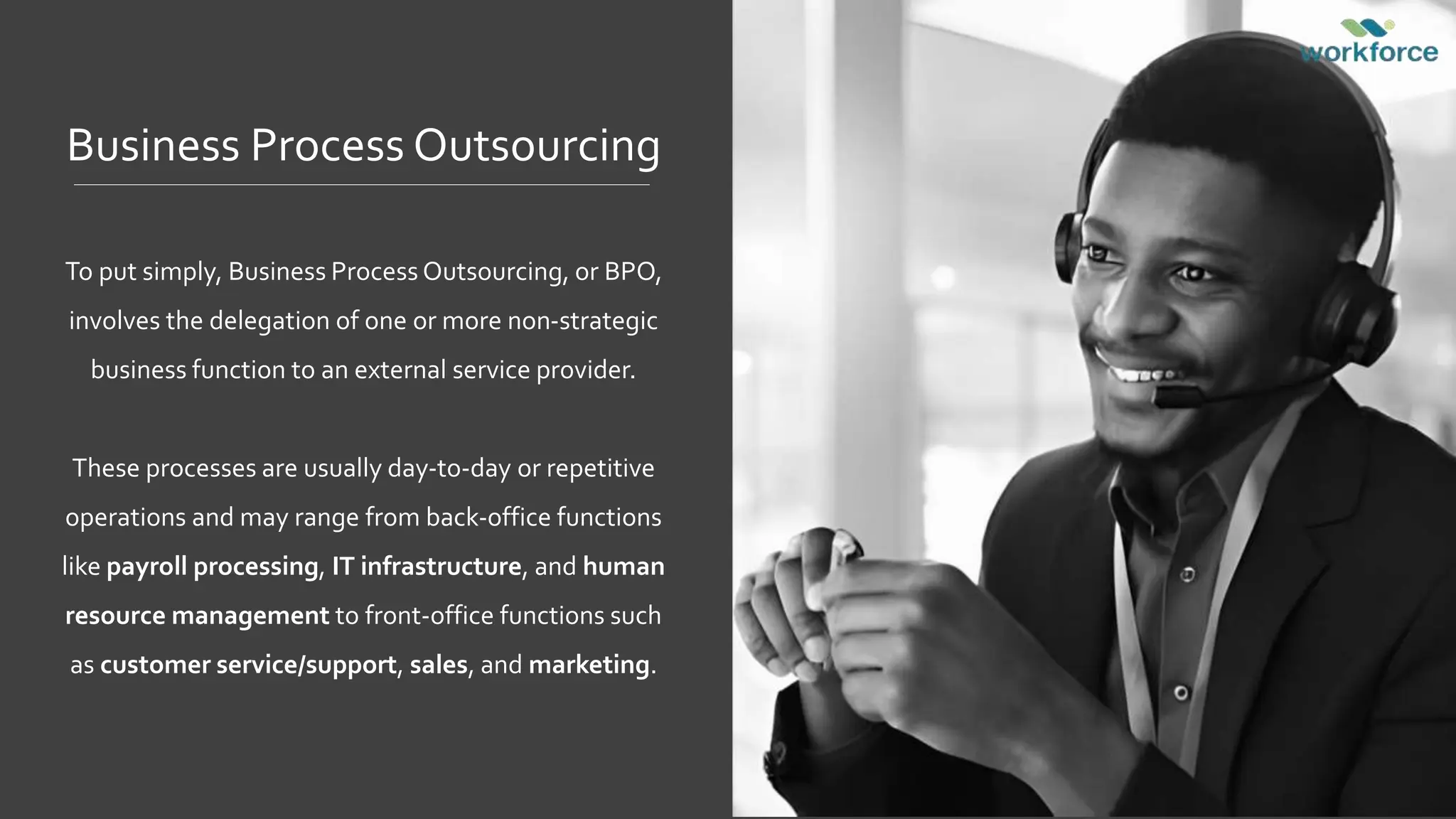 Business Process Outsourcing
To put simply, Business Process Outsourcing, or BPO,
involves the delegation of one or more non-strategic
business function to an external service provider.
These processes are usually day-to-day or repetitive
operations and may range from back-office functions
like payroll processing, IT infrastructure, and human
resource management to front-office functions such
as customer service/support, sales, and marketing.
 