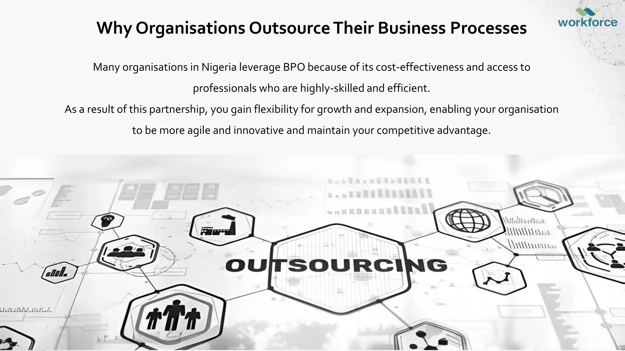 Why Organisations OutsourceTheir Business Processes
Many organisations in Nigeria leverage BPO because of its cost-effectiveness and access to
professionals who are highly-skilled and efficient.
As a result of this partnership, you gain flexibility for growth and expansion, enabling your organisation
to be more agile and innovative and maintain your competitive advantage.
 