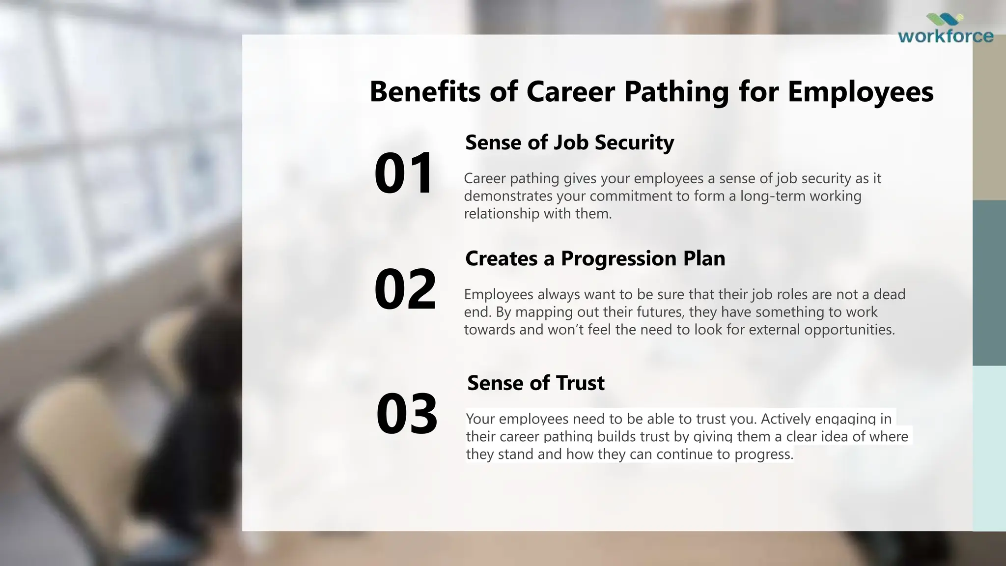 Benefits of Career Pathing for Employees
Career pathing gives your employees a sense of job security as it
demonstrates your commitment to form a long-term working
relationship with them.
Sense of Job Security
01
Employees always want to be sure that their job roles are not a dead
end. By mapping out their futures, they have something to work
towards and won’t feel the need to look for external opportunities.
Creates a Progression Plan
02
Your employees need to be able to trust you. Actively engaging in
their career pathing builds trust by giving them a clear idea of where
they stand and how they can continue to progress.
Sense of Trust
03
 