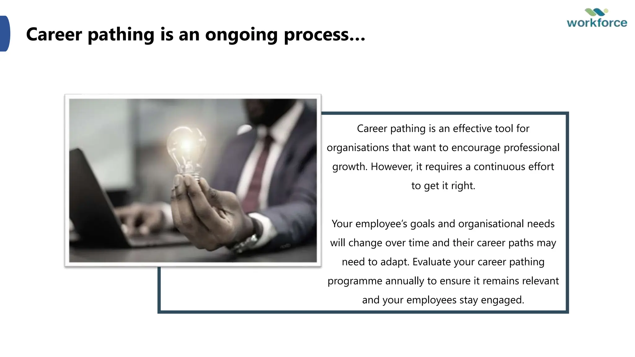 Career pathing is an ongoing process…
Career pathing is an effective tool for
organisations that want to encourage professional
growth. However, it requires a continuous effort
to get it right.
Your employee’s goals and organisational needs
will change over time and their career paths may
need to adapt. Evaluate your career pathing
programme annually to ensure it remains relevant
and your employees stay engaged.
 