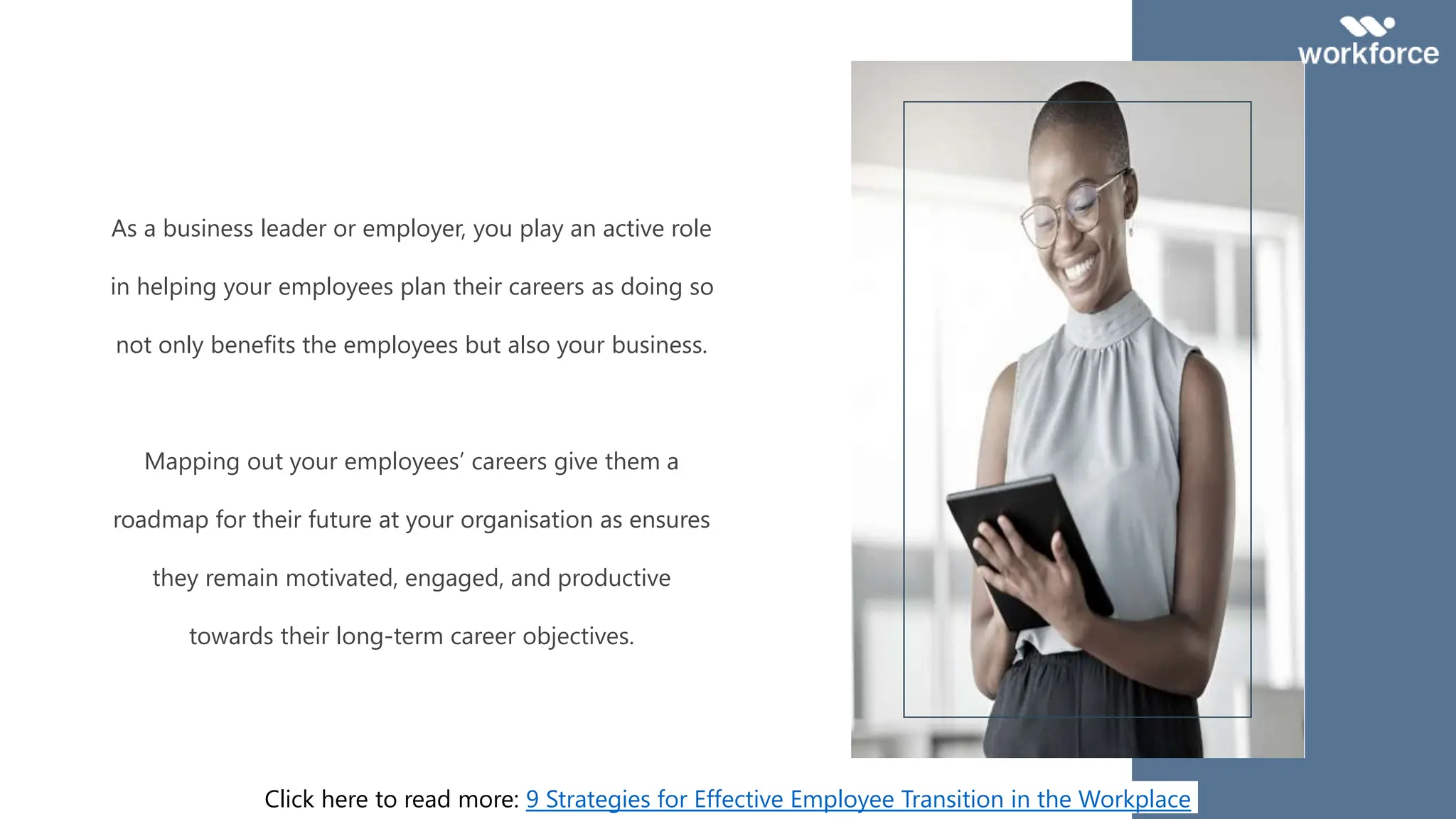 As a business leader or employer, you play an active role
in helping your employees plan their careers as doing so
not only benefits the employees but also your business.
Mapping out your employees’ careers give them a
roadmap for their future at your organisation as ensures
they remain motivated, engaged, and productive
towards their long-term career objectives.
Click here to read more: 9 Strategies for Effective Employee Transition in the Workplace
 