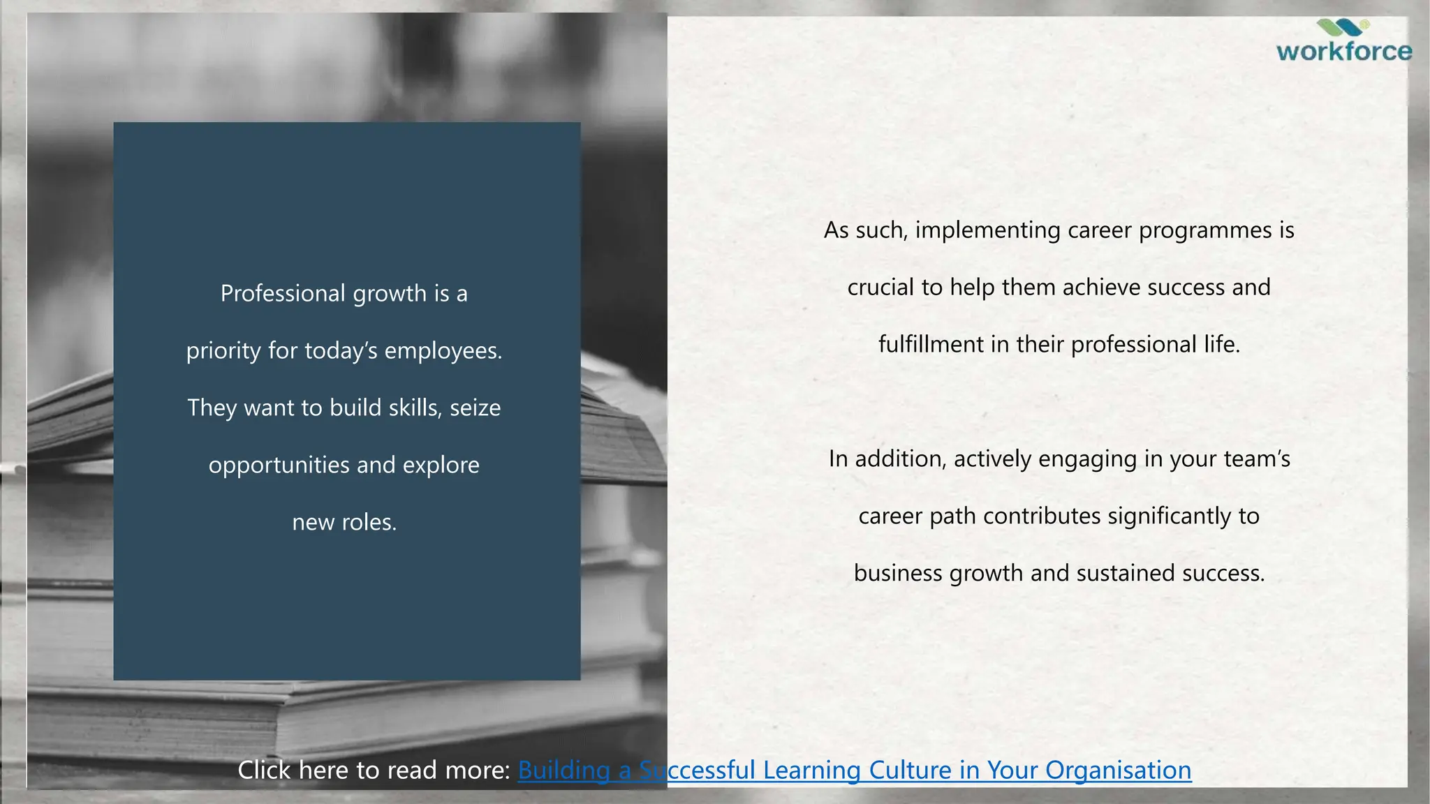 Professional growth is a
priority for today’s employees.
They want to build skills, seize
opportunities and explore
new roles.
As such, implementing career programmes is
crucial to help them achieve success and
fulfillment in their professional life.
In addition, actively engaging in your team’s
career path contributes significantly to
business growth and sustained success.
Click here to read more: Building a Successful Learning Culture in Your Organisation
 