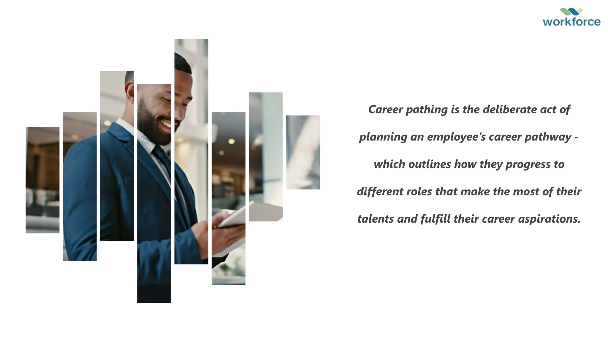 6
Career pathing is the deliberate act of
planning an employee’s career pathway -
which outlines how they progress to
different roles that make the most of their
talents and fulfill their career aspirations.
 