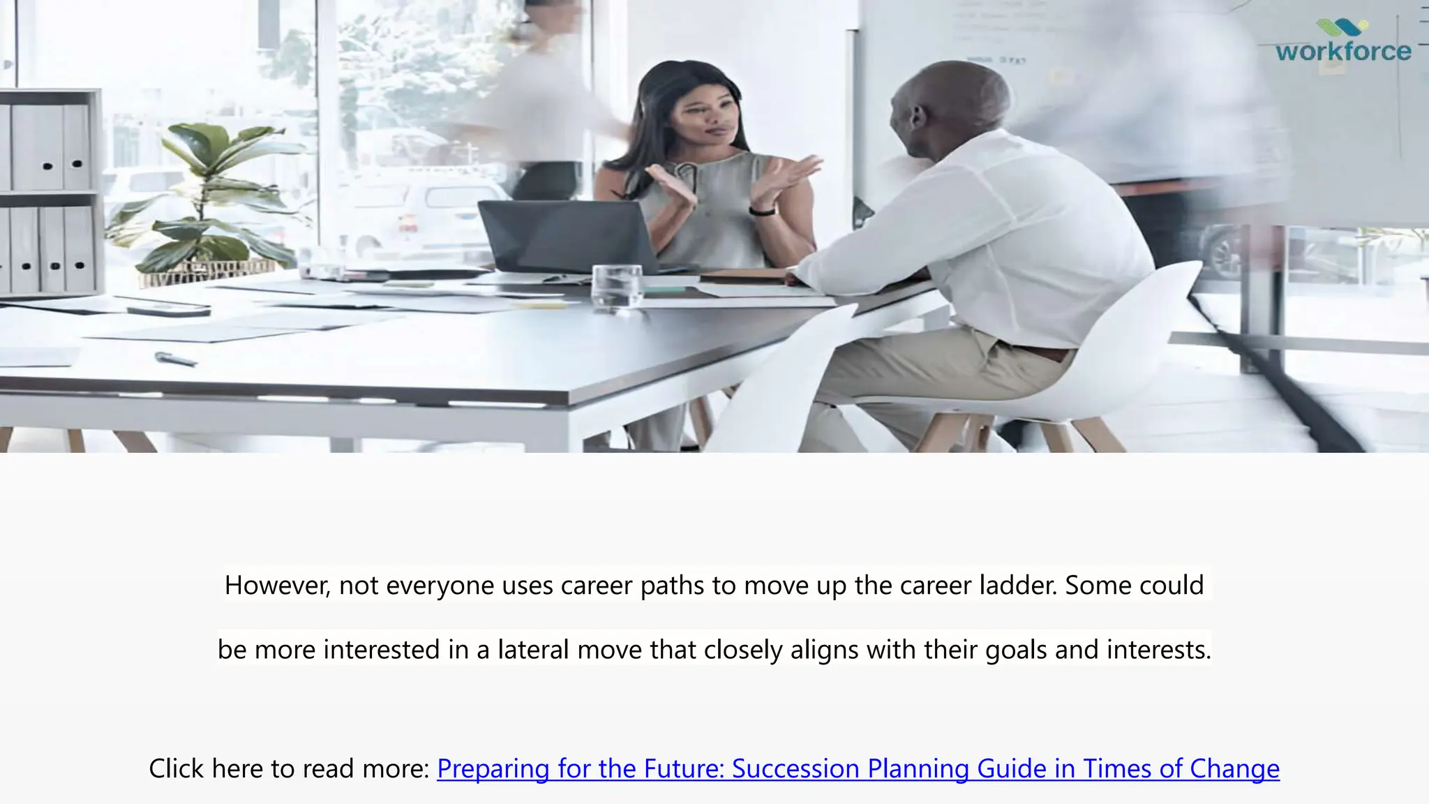 However, not everyone uses career paths to move up the career ladder. Some could
be more interested in a lateral move that closely aligns with their goals and interests.
Click here to read more: Preparing for the Future: Succession Planning Guide in Times of Change
 