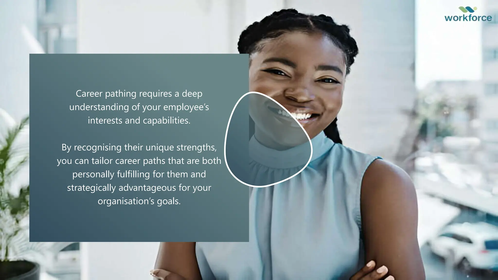 Career pathing requires a deep
understanding of your employee’s
interests and capabilities.
By recognising their unique strengths,
you can tailor career paths that are both
personally fulfilling for them and
strategically advantageous for your
organisation’s goals.
 