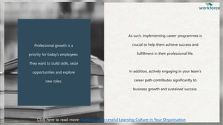 Professional growth is a
priority for today’s employees.
They want to build skills, seize
opportunities and explore
new roles.
As such, implementing career programmes is
crucial to help them achieve success and
fulfillment in their professional life.
In addition, actively engaging in your team’s
career path contributes significantly to
business growth and sustained success.
Click here to read more: Building a Successful Learning Culture in Your Organisation
 