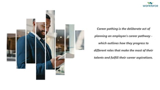 6
Career pathing is the deliberate act of
planning an employee’s career pathway -
which outlines how they progress to
different roles that make the most of their
talents and fulfill their career aspirations.
 