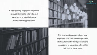 Career pathing helps your employees
evaluate their skills, interests, and
experience, to identify internal
advancement opportunities.
This structured approach allows your
employees plan their career trajectories,
starting from entry-level positions and
progressing to leadership roles within
their unit or department.
 