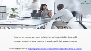 However, not everyone uses career paths to move up the career ladder. Some could
be more interested in a lateral move that closely aligns with their goals and interests.
Click here to read more: Preparing for the Future: Succession Planning Guide in Times of Change
 